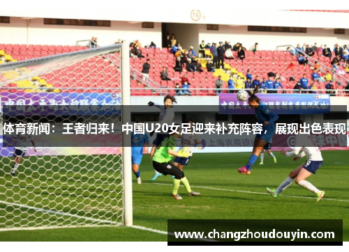 体育新闻：王者归来！中国U20女足迎来补充阵容，展现出色表现