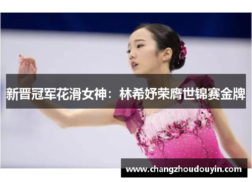 新晋冠军花滑女神：林希妤荣膺世锦赛金牌